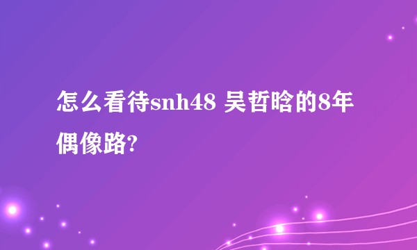 怎么看待snh48 吴哲晗的8年偶像路?