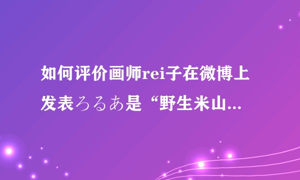 如何评价画师rei子在微博上发表ろるあ是“野生米山舞”的言论？
