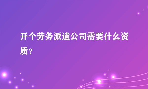 开个劳务派遣公司需要什么资质？