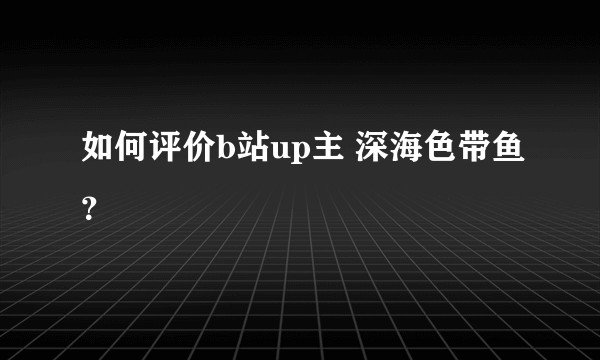 如何评价b站up主 深海色带鱼？