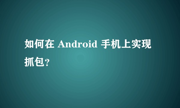 如何在 Android 手机上实现抓包？