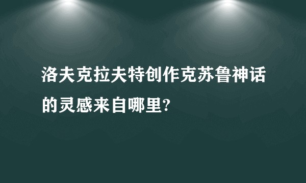 洛夫克拉夫特创作克苏鲁神话的灵感来自哪里?