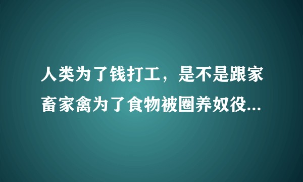 人类为了钱打工，是不是跟家畜家禽为了食物被圈养奴役一样道理？