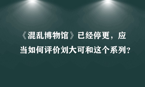 《混乱博物馆》已经停更,应当如何评价刘大可和这个系列?