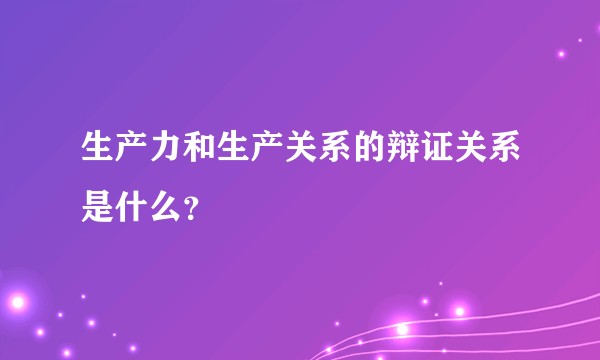 生产力和生产关系的辩证关系是什么？