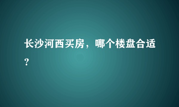 长沙河西买房，哪个楼盘合适？