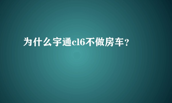 为什么宇通cl6不做房车？