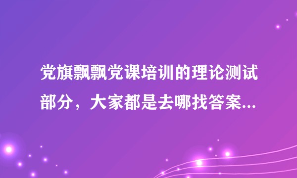 党旗飘飘党课培训的理论测试部分，大家都是去哪找答案啊，太难了？