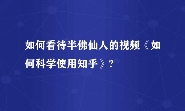 如何看待半佛仙人的视频《如何科学使用知乎》?