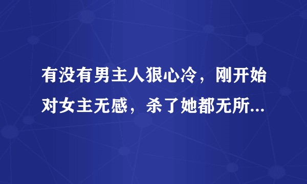 有没有男主人狠心冷,刚开始对女主无感,杀了她都无所谓,后来慢慢喜欢上女主的小说?