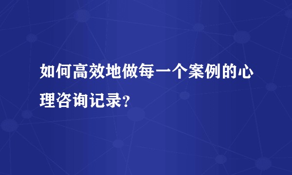 如何高效地做每一个案例的心理咨询记录？