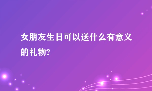 女朋友生日可以送什么有意义的礼物?