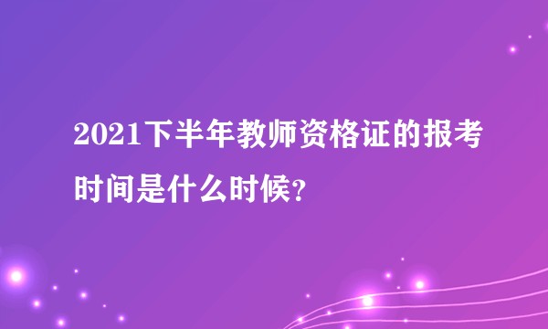 2021下半年教师资格证的报考时间是什么时候?