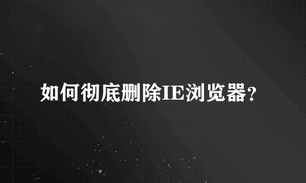 如何彻底删除IE浏览器？