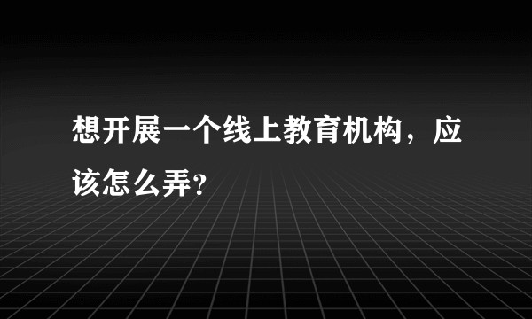 想开展一个线上教育机构，应该怎么弄？