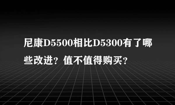 尼康D5500相比D5300有了哪些改进？值不值得购买？