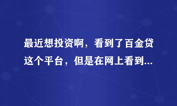 最近想投资啊，看到了百金贷这个平台，但是在网上看到了些负面消息，比如平台跑路什么的，想问下可靠吗？