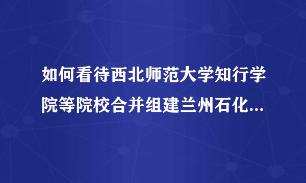 如何看待西北师范大学知行学院等院校合并组建兰州石化应用技术大学？