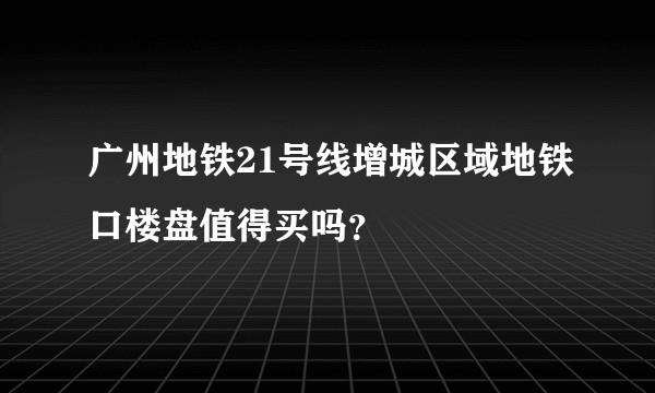 广州地铁21号线增城区域地铁口楼盘值得买吗？