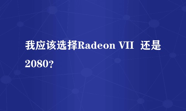 我应该选择Radeon VII  还是2080？