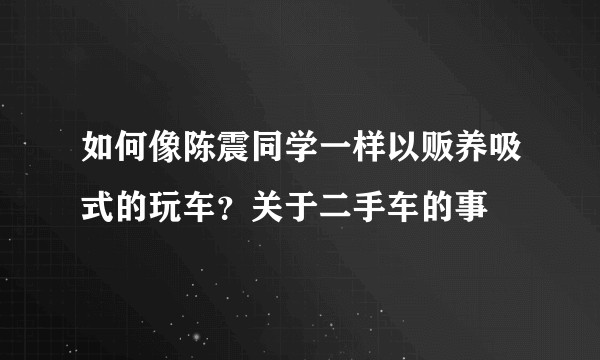 如何像陈震同学一样以贩养吸式的玩车？关于二手车的事