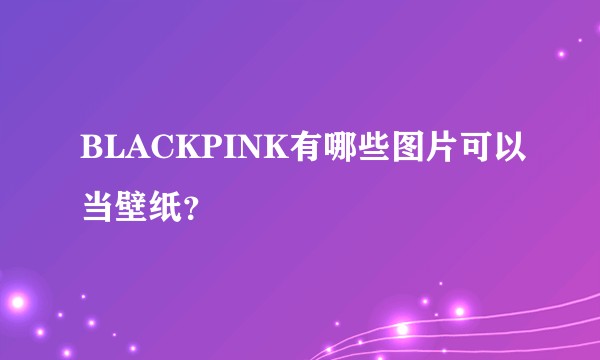 BLACKPINK有哪些图片可以当壁纸？