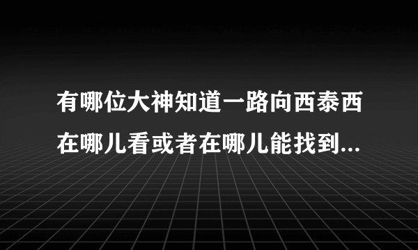 有哪位大神知道一路向西泰西在哪儿看或者在哪儿能找到？我不想说的是，我已经找了2年了。?