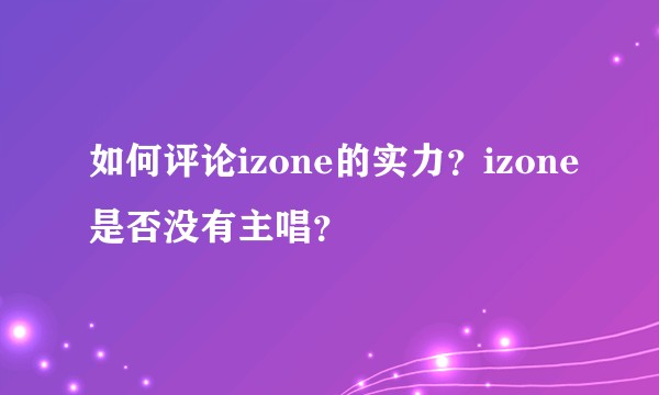 如何评论izone的实力？izone是否没有主唱？