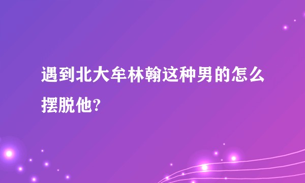遇到北大牟林翰这种男的怎么摆脱他?