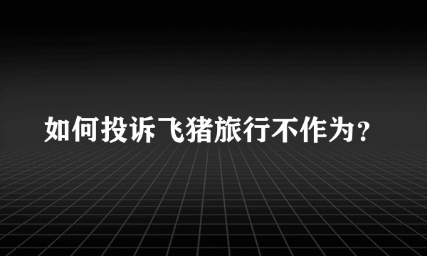 如何投诉飞猪旅行不作为？