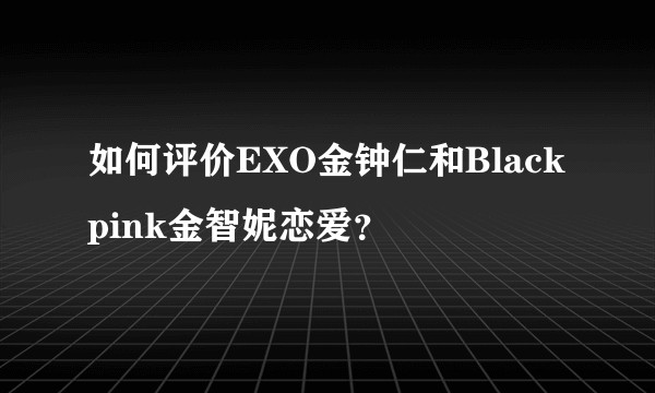 如何评价EXO金钟仁和Blackpink金智妮恋爱？