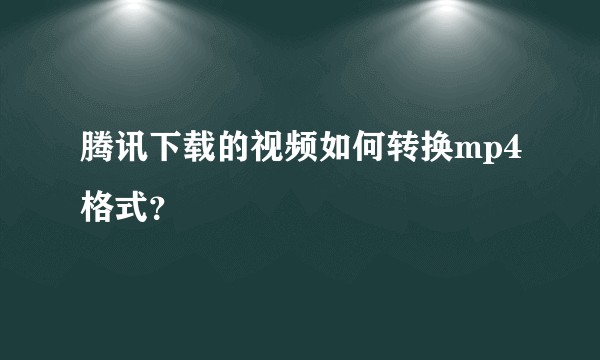 腾讯下载的视频如何转换mp4格式?