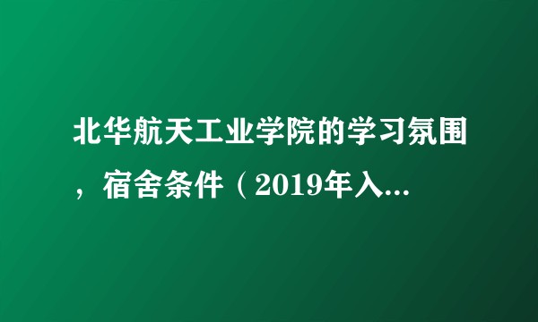 北华航天工业学院的学习氛围，宿舍条件（2019年入学新生），地理位置怎么样？