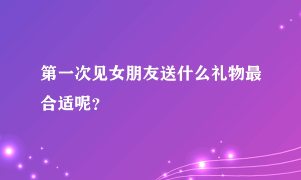 第一次见女朋友送什么礼物最合适呢?