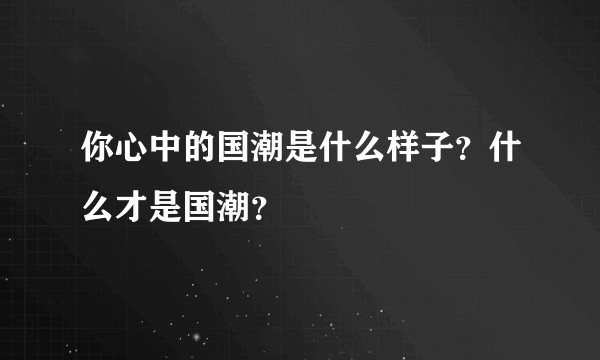你心中的国潮是什么样子？什么才是国潮？