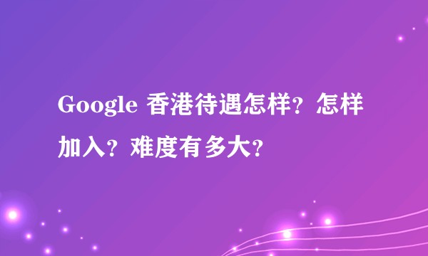 Google 香港待遇怎样？怎样加入？难度有多大？