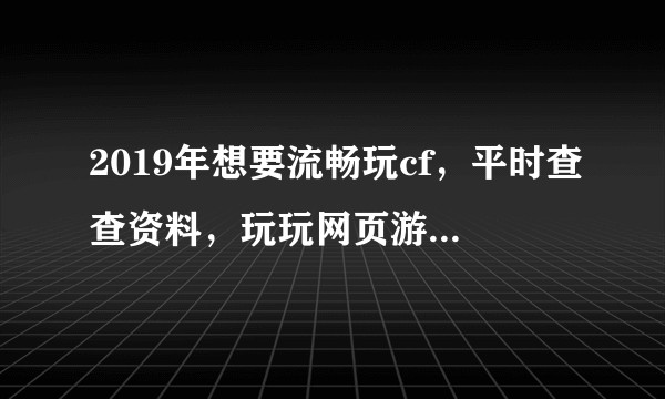 2019年想要流畅玩cf，平时查查资料，玩玩网页游戏，大致需要什么配置，最好便宜些？