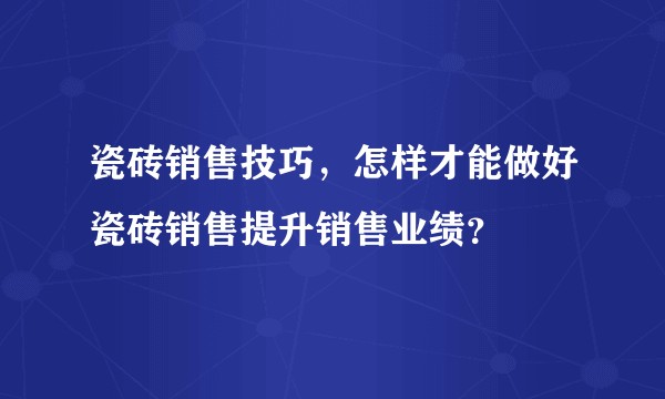 瓷砖销售技巧，怎样才能做好瓷砖销售提升销售业绩？