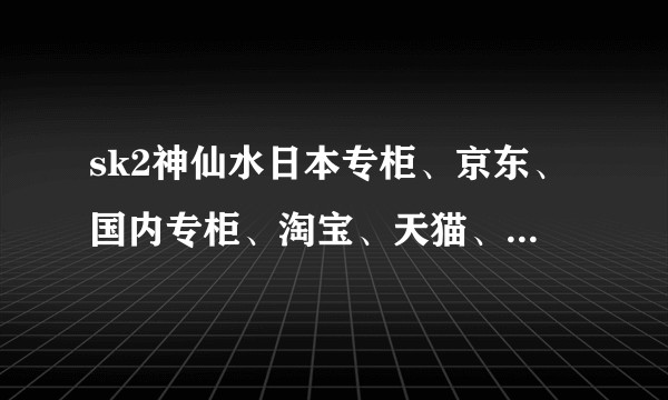 sk2神仙水日本专柜、京东、国内专柜、淘宝、天猫、代购的区别？