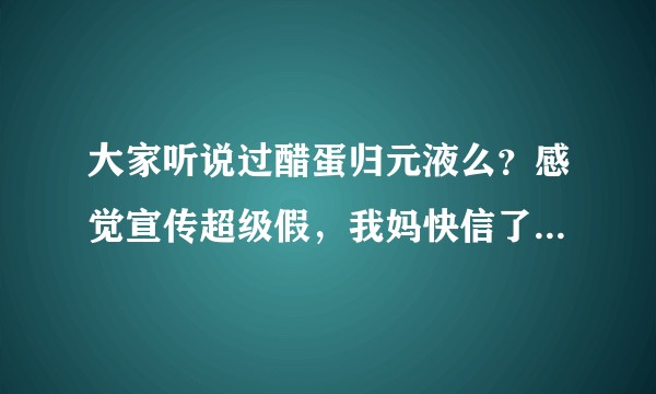 大家听说过醋蛋归元液么？感觉宣传超级假，我妈快信了，怎么办。。。?