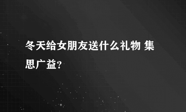 冬天给女朋友送什么礼物 集思广益？