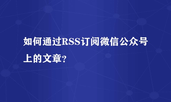 如何通过RSS订阅微信公众号上的文章？