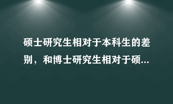 硕士研究生相对于本科生的差别，和博士研究生相对于硕士研究生的差别。区别有哪些？