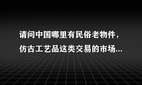 请问中国哪里有民俗老物件，仿古工艺品这类交易的市场，听说山东滨州可能会有希望能够有详细解答？