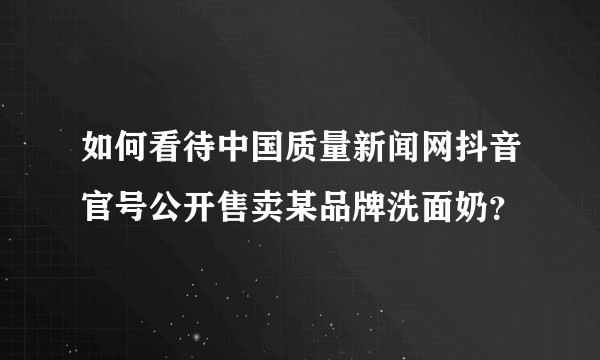 如何看待中国质量新闻网抖音官号公开售卖某品牌洗面奶？