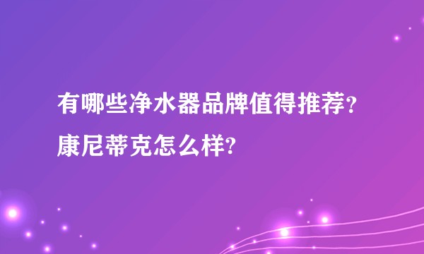 有哪些净水器品牌值得推荐？康尼蒂克怎么样?