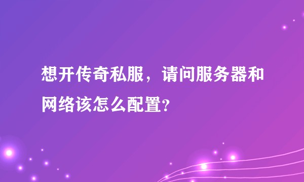 想开传奇私服，请问服务器和网络该怎么配置？