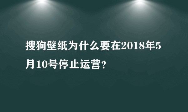搜狗壁纸为什么要在2018年5月10号停止运营？