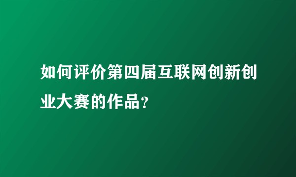 如何评价第四届互联网创新创业大赛的作品？