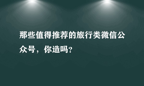 那些值得推荐的旅行类微信公众号，你造吗？